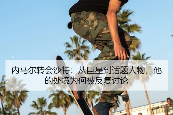 内马尔转会沙特：从巨星到话题人物，他的处境为何被反复讨论